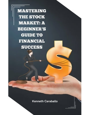 Mastering the Stock Market: A Beginner's Guide to Financial Success by Caraballo, Kenneth