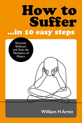 How to Suffer ... in 10 Easy Steps: Discover, Embrace and Own the Mechanics of Misery by Arntz, William