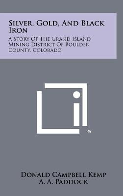 Silver, Gold, and Black Iron: A Story of the Grand Island Mining District of Boulder County, Colorado by Kemp, Donald Campbell