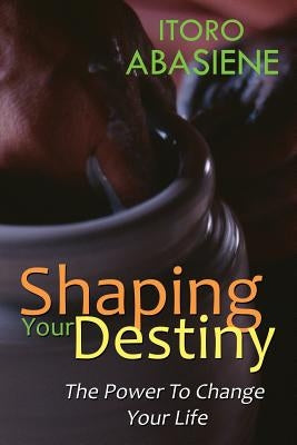 Shaping Your Destiny: The Power to Change Your Life by Abasiene, Itoro