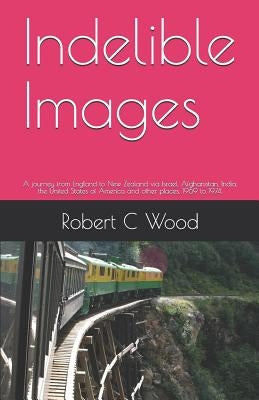 Indelible Images: A journey from England to New Zealand via Israel, Afghanistan, India, the United states of America and other places. 1 by Wood, Robert C.
