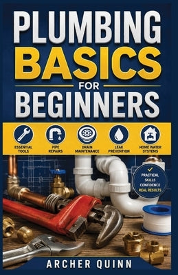 Plumbing Basics for Beginners: A Step-by-Step Guide to Essential Tools, Pipe Repairs, Drain Maintenance, Leak Prevention, and Home Water Systems by Quinn, Archer