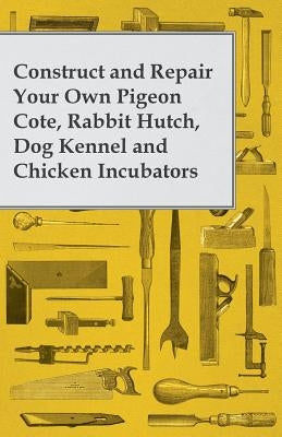 Construct and Repair Your Own Pigeon Cote, Rabbit Hutch, Dog Kennel and Chicken Incubators by Anon