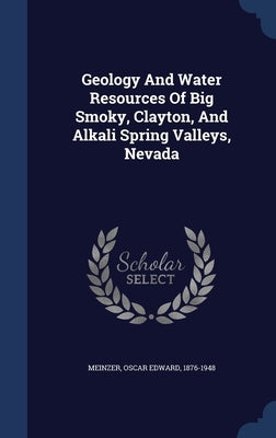 Geology And Water Resources Of Big Smoky, Clayton, And Alkali Spring Valleys, Nevada by Meinzer, Oscar Edward 1876-1948