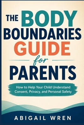 The Body Boundaries Guide for Parents: How to Help Your Child Understand Consent, Privacy, and Personal Safety by Wren, Abigail