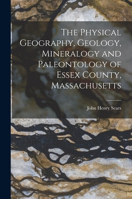 The Physical Geography, Geology, Mineralogy and Paleontology of Essex County, Massachusetts by Sears, John Henry