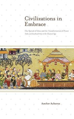 Civilizations in Embrace: The Spread of Ideas and the Transformation of Power; India and Southeast Asia in the Classical Age by Acharya, Amitav