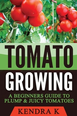 Tomato Growing: A Beginners Guide to Plump & Juicy Tomatoes by K, Kendra