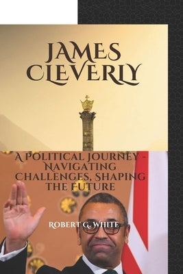 James Cleverly: A political journey- Navigating challenges, shaping the future by G. White, Robert