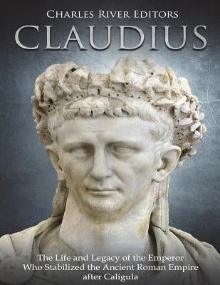 Claudius: The Life and Legacy of the Emperor Who Stabilized the Ancient Roman Empire after Caligula by Charles River