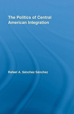 The Politics of Central American Integration by Sánchez Sánchez, Rafael A.