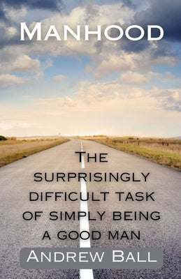 Manhood: The Surprisingly Difficult Task of Simply Being a Good Man by Ball, Andrew