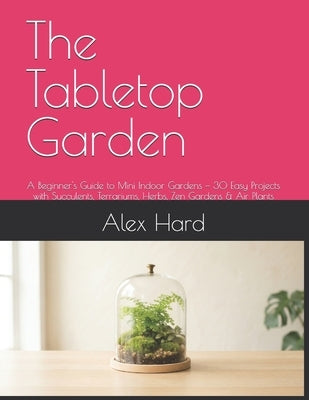 The Tabletop Garden: A Beginner's Guide to Mini Indoor Gardens - 30 Easy Projects with Succulents, Terrariums, Herbs, Zen Gardens & Air Plants by Hard, Alex