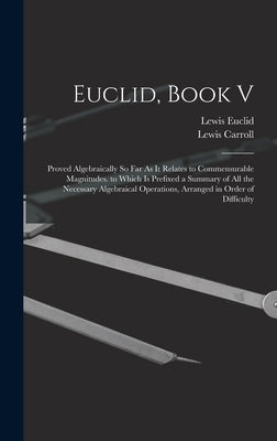 Euclid, Book V: Proved Algebraically So Far As It Relates to Commensurable Magnitudes. to Which Is Prefixed a Summary of All the Neces by Carroll, Lewis