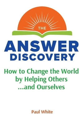 The Answer Discovery: How to Change the World by Helping Others...and Ourselves by White, Paul