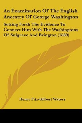 An Examination Of The English Ancestry Of George Washington: Setting Forth The Evidence To Connect Him With The Washingtons Of Sulgrave And Brington ( by Waters, Henry Fitz-Gilbert