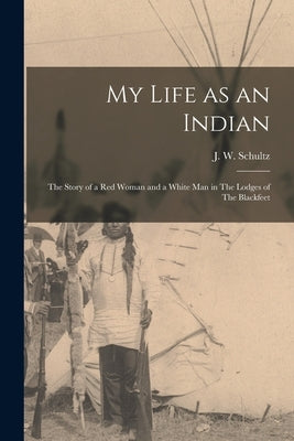 My Life as an Indian: The Story of a red Woman and a White man in The Lodges of The Blackfeet by Schultz, J. W.