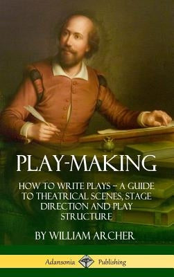 Play-Making: How to Write Plays - A Guide to Theatrical Scenes, Stage Direction and Play Structure (Hardcover) by Archer, William