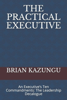 The Practical Executive: An Executive's Ten Commandments: The Leadership Decalogue by Kazungu, Brian