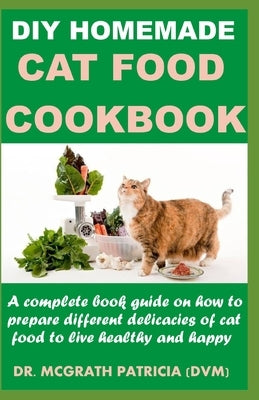 DIY Homemade Cat Food Cookbook: A complete book guide on how to prepare different homemade delicacies for cat to live healthy and happy by Patricia DVM, McGrath