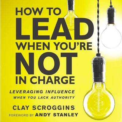 How to Lead When You're Not in Charge: Leveraging Influence When You Lack Authority by Scroggins, Clay