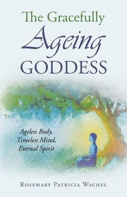 The Gracefully Ageing Goddess: Ageless Body, Timeless Mind, Eternal Spirit by Wachel, Rosemary Patricia