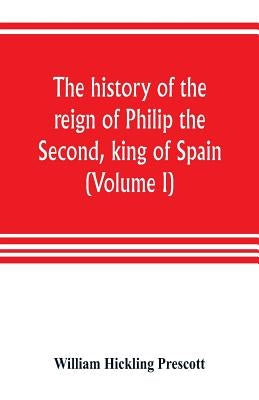 The history of the reign of Philip the Second, king of Spain (Volume I) by Hickling Prescott, William