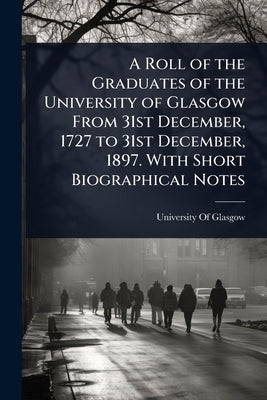 A Roll of the Graduates of the University of Glasgow From 31st December, 1727 to 31st December, 1897. With Short Biographical Notes by University of Glasgow