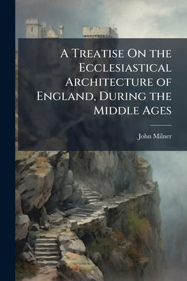 A Treatise On the Ecclesiastical Architecture of England, During the Middle Ages by Milner, John