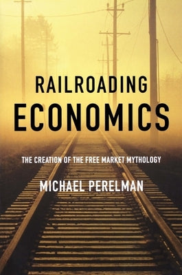 Railroading Economics: The Creation of the Free Market Mythology by Perelman, Michael