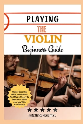 Playing the Violin Beginners Guide: Master Essential Skills, Techniques, And Music Theory To Start Your Violin Journey With Confidence by Harmse, Brenda