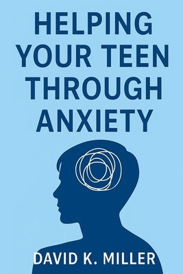 Helping Your Teen Through Anxiety: A Practical Guide for Parents by K. Miller, David