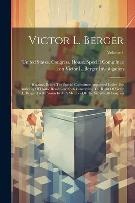 Victor L. Berger: Hearings Before The Special Committee Appointed Under The Authority Of House Resolution No. 6 Concerning The Right Of by United States Congress House Special