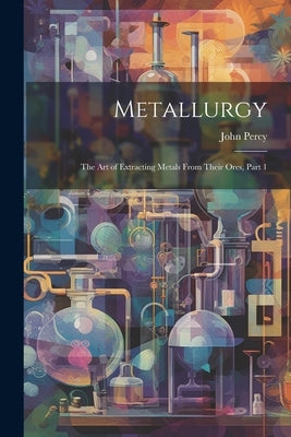 Metallurgy: The Art of Extracting Metals From Their Ores, Part 1 by Percy, John