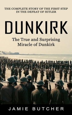 Dunkirk: The True and Surprising Miracle of Dunkirk (The Complete Story of the First Step in the Defeat of Hitler) by Butcher, Jamie