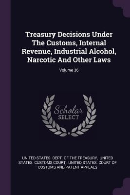 Treasury Decisions Under The Customs, Internal Revenue, Industrial Alcohol, Narcotic And Other Laws; Volume 36 by United States Dept of the Treasury