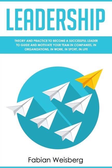 Leadership: Theory and Practice to Become a Successful Leader to Guide and Motivate your Team in Companies, in Organizations, in Work, in Sport, in Li by Weisberg, Fabian