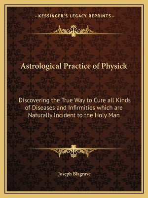 Astrological Practice of Physick: Discovering the True Way to Cure All Kinds of Diseases and Infirmities Which Are Naturally Incident to the Holy Man by Blagrave, Joseph