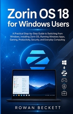 Zorin OS 18 for Windows Users: A Practical Step-by-Step Guide to Switching from Windows, Installing Zorin OS, Running Windows Apps, Gaming, Productivi by Beckett, Rowan