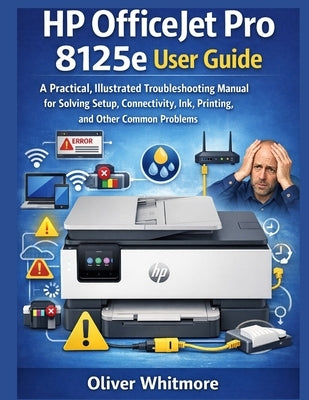 HP Officejet Pro 8125e User Guide: A Practical, Illustrated Troubleshooting Manual for Solving Setup, Connectivity, Ink, Printing, and Other Common Pr by Whitmore, Oliver