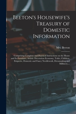 Beeton's Housewife's Treasury of Domestic Information: Comprising Complete and Practical Instructions on the House and Its Furniture, Artistic Decorat by Beeton, (Isabella Mary) 1836-1865