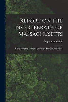 Report on the Invertebrata of Massachusetts: Comprising the Mollusca, Crustacea, Annelida, and Radia by Augustus a. (Augustus Addison), Gould