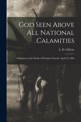God Seen Above All National Calamities: a Sermon on the Death of President Lincoln, April 23, 1865 by Gillette, A. D. (Abram Dunn) 1807-1882