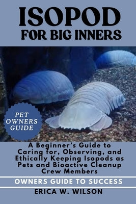 Isopod for Beginners: A Beginner's Guide to Caring for, Observing, and Ethically Keeping Isopods as Pets and Bioactive Cleanup Crew Members. by W. Wilson, Erica