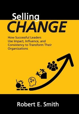 Selling Change: How Successful Leaders Use Impact, Influence, and Consistency to Transform Their Organizations by Smith, Robert E.