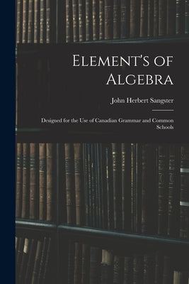 Element's of Algebra: Designed for the Use of Canadian Grammar and Common Schools by Sangster, John Herbert