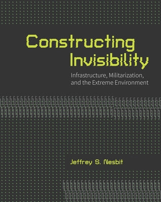 Constructing Invisibility: Infrastructure, Militarization, and the Extreme Environment by Nesbit, Jeffrey