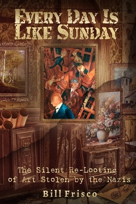 Every Day is Like Sunday: The Silent Re-Looting of Art Stolen by the Nazis by Frisco, Bill