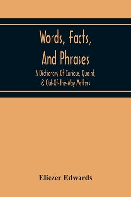 Words, Facts, And Phrases; A Dictionary Of Curious, Quaint, & Out-Of-The-Way Matters by Edwards, Eliezer