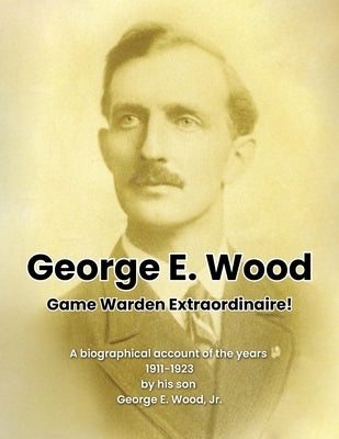 George E. Wood: Game Warden Extraordinaire by Wood, George Ellsworth